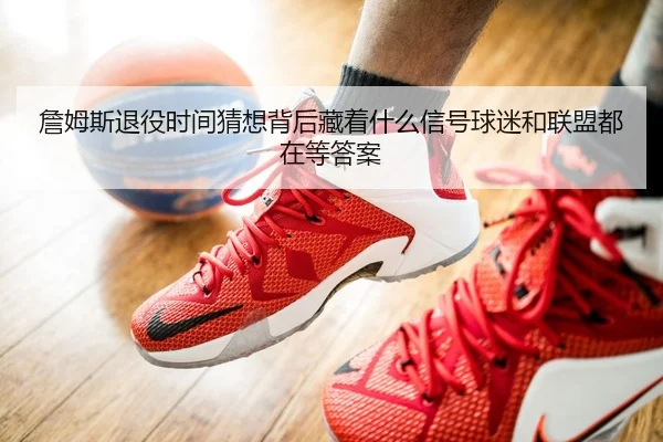 詹姆斯退役时间猜想背后藏着什么信号球迷和联盟都在等答案